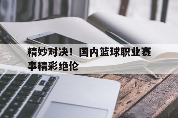 精妙对决！国内篮球职业赛事精彩绝伦
